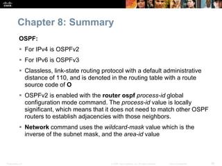 Chapter 8: Summary 
OSPF: 
 For IPv4 is OSPFv2 
 For IPv6 is OSPFv3 
 Classless, link-state routing protocol with a default administrative 
distance of 110, and is denoted in the routing table with a route 
source code of O 
 OSPFv2 is enabled with the router ospf process-id global 
configuration mode command. The process-id value is locally 
significant, which means that it does not need to match other OSPF 
routers to establish adjacencies with those neighbors. 
 Network command uses the wildcard-mask value which is the 
inverse of the subnet mask, and the area-id value 
Presentation_ID © 2008 Cisco Systems, Inc. All rights reserved. Cisco Confidential 56 
 