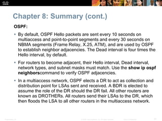 Chapter 8: Summary (cont.) 
OSPF: 
 By default, OSPF Hello packets are sent every 10 seconds on 
multiaccess and point-to-point segments and every 30 seconds on 
NBMA segments (Frame Relay, X.25, ATM), and are used by OSPF 
to establish neighbor adjacencies. The Dead interval is four times the 
Hello interval, by default. 
 For routers to become adjacent, their Hello interval, Dead interval, 
network types, and subnet masks must match. Use the show ip ospf 
neighborscommand to verify OSPF adjacencies. 
 In a multiaccess network, OSPF elects a DR to act as collection and 
distribution point for LSAs sent and received. A BDR is elected to 
assume the role of the DR should the DR fail. All other routers are 
known as DROTHERs. All routers send their LSAs to the DR, which 
then floods the LSA to all other routers in the multiaccess network. 
Presentation_ID © 2008 Cisco Systems, Inc. All rights reserved. Cisco Confidential 57 
 