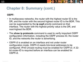 Chapter 8: Summary (cont.) 
OSPF: 
 In multiaccess networks, the router with the highest router ID is the 
DR, and the router with the second highest router ID is the BDR. This 
can be superseded by the ip ospf priority command on that 
interface. The router with the highest priority value is the DR, and 
next-highest the BDR. 
 The show ip protocols command is used to verify important OSPF 
configuration information, including the OSPF process ID, the router 
ID, and the networks the router is advertising. 
 OSPFv3 is enabled on an interface and not under router 
configuration mode. OSPFv3 needs link-local addresses to be 
configured. IPv6 Unicast routing must be enabled for OSPFv3. A 32- 
bit router-ID is required before an interface can be enabled for 
OSPFv3. 
Presentation_ID © 2008 Cisco Systems, Inc. All rights reserved. Cisco Confidential 58 
 