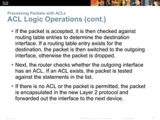 Processing Packets with ACLs 
ACL Logic Operations (cont.) 
 If the packet is accepted, it is then checked against 
routi...