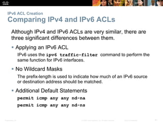 IPv6 ACL Creation 
Comparing IPv4 and IPv6 ACLs 
Although IPv4 and IPv6 ACLs are very similar, there are 
three significan...