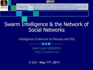 Swarm  Intelligence & the Network of Social Networks Jean Louis LEQUEUX http://weltram.eu   V 3.0 – May 17 th , 2011  Intelligence Collective et Réseau des RS 