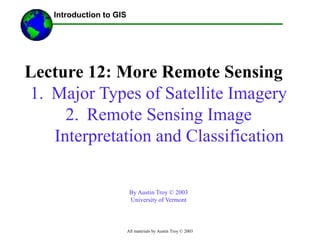 All materials by Austin Troy © 2003
Lecture 12: More Remote Sensing
1. Major Types of Satellite Imagery
2. Remote Sensing Image
Interpretation and Classification
By Austin Troy © 2003
University of Vermont
------Using GIS--
Introduction to GIS
 