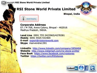 Copyright RSI Stone World Private Limited


          RSI Stone World Private Limited
                                                  Bhopal, India




             Corporate Address
             E7 / M 708, Arera Colony, Bhopal - 462016
             Madhya Pradesh, INDIA.

             Land Line 0091 755 2423965/4278381
             Mobile 0091 9425 431904
             E-mail export@rsistoneworld.com
             Skype manvendra1301

             LinkedIn http://www.linkedin.com/company/2856404
             Website http://www.indiamart.com/rsi-stone-pvtltd/
             Face Book https://www.facebook.com/rsistones
             Twitter https://twitter.com/RSIstones
 