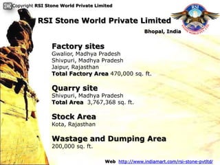 Copyright RSI Stone World Private Limited


          RSI Stone World Private Limited
                                                     Bhopal, India


                Factory sites
                Gwalior, Madhya Pradesh
                Shivpuri, Madhya Pradesh
                Jaipur, Rajasthan
                Total Factory Area 470,000 sq. ft.

                Quarry site
                Shivpuri, Madhya Pradesh
                Total Area 3,767,368 sq. ft.

                Stock Area
                Kota, Rajasthan

                Wastage and Dumping Area
                200,000 sq. ft.

                                     Web http://www.indiamart.com/rsi-stone-pvtltd/
 