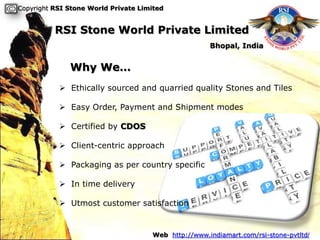 Copyright RSI Stone World Private Limited


          RSI Stone World Private Limited
                                                     Bhopal, India


              Why We…
            Ethically sourced and quarried quality Stones and Tiles

            Easy Order, Payment and Shipment modes

            Certified by CDOS

            Client-centric approach

            Packaging as per country specific

            In time delivery

            Utmost customer satisfaction


                                     Web http://www.indiamart.com/rsi-stone-pvtltd/
 