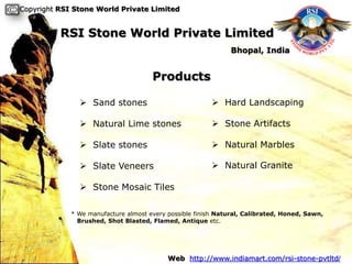 Copyright RSI Stone World Private Limited


          RSI Stone World Private Limited
                                                               Bhopal, India


                                      Products

                Sand stones                              Hard Landscaping

                Natural Lime stones                      Stone Artifacts

                Slate stones                             Natural Marbles

                Slate Veneers                            Natural Granite

                Stone Mosaic Tiles

             * We manufacture almost every possible finish Natural, Calibrated, Honed, Sawn,
               Brushed, Shot Blasted, Flamed, Antique etc.




                                           Web http://www.indiamart.com/rsi-stone-pvtltd/
 