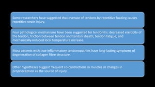 Some researchers have suggested that overuse of tendons by repetitive loading causes
repetitive strain injury.
Four pathological mechanisms have been suggested for tendonitis: decreased elasticity of
the tendon; friction between tendon and tendon sheath; tendon fatigue; and
mechanically-induced local temperature increase.
Most patients with true inflammatory tendonopathies have long-lasting symptoms of
degeneration of collagen fibre structure.
Other hypotheses suggest frequent co-contractions in muscles or changes in
proprioception as the source of injury
 