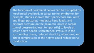 The function of peripheral nerves can be disrupted by
mechanical overload. In carpal tunnel syndrome, for
example, studies showed that specific forearm, wrist,
and finger postures, moderate hand loads, and
external pressure on the palm can increase carpal
tunnel pressure (at least temporarily) to levels at
which nerve health is threatened. Pressure in the
surrounding tissue, reduced elasticity, vibrations, and
direct compression of the nerves could reduce nerve
conduction
 