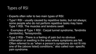 Types of RSI
• Experts often refer to two main types of RSI:
• Type1 RSI - usually caused by repetitive tasks, but not always;
some people who do not perform repetitive tasks may have
Type 1 RSI. The muscles and tendons swell.
• Examples of Type 1 RSI : Carpal tunnel syndrome, Tendinitis
(tendonitis), Tenosynovitis.
• Type 2 RSI - There is a feeling of pain but no obvious
inﬂamation or swelling in the area where symptoms are felt.
Often referred to as “when a person’s symptoms do not ﬁt into
one of the (above listed) conditions,” also called non- speciﬁc
pain syndrome.
 