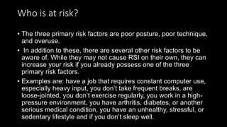 Who is at risk?
• The three primary risk factors are poor posture, poor technique,
and overuse.
• In addition to these, there are several other risk factors to be
aware of. While they may not cause RSI on their own, they can
increase your risk if you already possess one of the three
primary risk factors.
• Examples are: have a job that requires constant computer use,
especially heavy input, you don’t take frequent breaks, are
loose-jointed, you don’t exercise regularly, you work in a high-
pressure environment, you have arthritis, diabetes, or another
serious medical condition, you have an unhealthy, stressful, or
sedentary lifestyle and if you don’t sleep well.
 