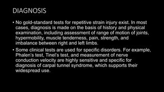 DIAGNOSIS
• No gold-standard tests for repetitive strain injury exist. In most
cases, diagnosis is made on the basis of history and physical
examination, including assessment of range of motion of joints,
hypermobility, muscle tenderness, pain, strength, and
imbalance between right and left limbs.
• Some clinical tests are used for specific disorders. For example,
Phalen’s test, Tinel’s test, and measurement of nerve
conduction velocity are highly sensitive and specific for
diagnosis of carpal tunnel syndrome, which supports their
widespread use.
 