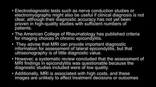 • Electrodiagnostic tests such as nerve conduction studies or
electromyographs might also be useful if clinical diagnosis is not
clear, although their diagnostic accuracy has not yet been
proven in high-quality studies with sufficient numbers of
patients.
• The American College of Rheumatology has published criteria
for imaging choices in chronic epicondylitis.
• They advise that MRI can provide important diagnostic
information for assessment of lateral epicondylitis, but that
ultrasonography is of little diagnostic value.
• However, a systematic review concluded that the assessment of
MRI findings in epicondylitis was questionable because the
diagnostic studies included were of low quality.
• Additionally, MRI is associated with high costs, and these
images are unlikely to affect treatment decisions or outcomes
 