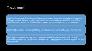 Treatment
Rest the Affected Area. This is often the first recommendation. Moving the affected area is important,
but avoid stressing the joint. In conservation, this is often not practical without taking time-off from
work. Too much inactivity can cause atrophy of muscles and increase the severity of the disorder.
Stretching Routines are implemented to help reduce hypertonic muscles and increase their ﬂexibility.
Splinting and Analgesics may help “mask” symptoms for a while, but unless the “real” cause of
dysfunction is eliminated, the symptoms come right back. The long-term success rate of Splints and Anti-
Inﬂ ammatory
 