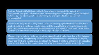 Contrast Baths (Hot/Cold) (contrast baths) are often recommended by a physical or
occupational therapist. Typical treatment protocol is approximately three (3) minutes of heat
followed by one (1) minute of cold alternating 3x, ending in cold. Heat alone is not
recommended
Ultrasound is okay if used in conjunction with a treatment program that includes soft-tissue
work, stretching of the ﬂexor muscle group, and the strengthening of the extensor muscle
group. Ultrasound can help reduce inﬂammation in an acute case of tendonitis, carpal tunnel
syndrome, or other form of injury, but does no good when used alone.
Massage is good to have the ﬂexor muscles massaged and stretched-out, but unless followed
immediately with strengthening exercises for the extensor muscles that extend the ﬁngers,
elbow and wrist, and the abductor muscles of the ﬁngers, it will have little effect on correcting
the muscle imbalance that causes carpal tunnel syndrome and repetitive strain injuries.
 