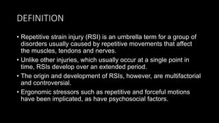 DEFINITION
• Repetitive strain injury (RSI) is an umbrella term for a group of
disorders usually caused by repetitive movements that affect
the muscles, tendons and nerves.
• Unlike other injuries, which usually occur at a single point in
time, RSIs develop over an extended period.
• The origin and development of RSIs, however, are multifactorial
and controversial.
• Ergonomic stressors such as repetitive and forceful motions
have been implicated, as have psychosocial factors.
 