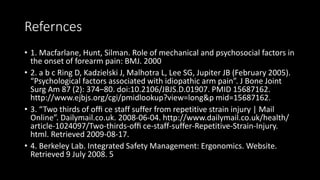 Refernces
• 1. Macfarlane, Hunt, Silman. Role of mechanical and psychosocial factors in
the onset of forearm pain: BMJ. 2000
• 2. a b c Ring D, Kadzielski J, Malhotra L, Lee SG, Jupiter JB (February 2005).
“Psychological factors associated with idiopathic arm pain”. J Bone Joint
Surg Am 87 (2): 374–80. doi:10.2106/JBJS.D.01907. PMID 15687162.
http://www.ejbjs.org/cgi/pmidlookup?view=long&p mid=15687162.
• 3. “Two thirds of ofﬁ ce staff suffer from repetitive strain injury | Mail
Online”. Dailymail.co.uk. 2008-06-04. http://www.dailymail.co.uk/health/
article-1024097/Two-thirds-ofﬁ ce-staff-suffer-Repetitive-Strain-Injury.
html. Retrieved 2009-08-17.
• 4. Berkeley Lab. Integrated Safety Management: Ergonomics. Website.
Retrieved 9 July 2008. 5
 