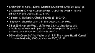 • 5Ashworth N. Carpal tunnel syndrome. Clin Evid 2005; 14: 1351–65.
• 6 Assendelft W, Green S, Buchbinder R, Struijs P, Smidt N. Tennis
elbow. Clin Evid 2004; 11: 1633–44.
• 7 Binder A. Neck pain. Clin Evid 2005; 13: 1501–24.
• 8 Speed C. Shoulder pain. Clin Evid 2005; 14: 1543–60.
• 9 Bot SDM, van der Waal JM, Terwee CB, et al. Incidence and
prevalence of neck and upper extremity complaints in general
practice. Ann Rheum Dis 2005; 64: 118–23.
• 10 Health Council of the Netherlands: RSI. The Hague: Health Council
of the Netherlands, 2000: publication 2000/22. 11
 