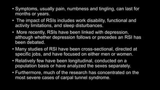 • Symptoms, usually pain, numbness and tingling, can last for
months or years.
• The impact of RSIs includes work disability, functional and
activity limitations, and sleep disturbances.
• More recently, RSIs have been linked with depression,
although whether depression follows or precedes an RSI has
been debated.
• Many studies of RSI have been cross-sectional, directed at
specific jobs, and have focused on either men or women.
• Relatively few have been longitudinal, conducted on a
population basis or have analyzed the sexes separately.
• Furthermore, much of the research has concentrated on the
most severe cases of carpal tunnel syndrome.
 