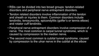 • RSIs can be divided into two broad groups: tendon-related
disorders and peripheral nerve entrapment disorders.
• Tendon related disorders involve inflammation of the tendon
and sheath or injuries to them. Common disorders include
tendinitis, tenosynovitis, epicondylitis (golfer’s or tennis elbow)
and rotator cuff tendinitis.
• Peripheral nerve entrapment disorders involve compression of a
nerve. The most common is carpal tunnel syndrome, which is
caused by compression to the median nerve.
• The second most common is cubital tunnel syndrome, caused
by compression to the ulnar nerve in the cubital at the elbow
 