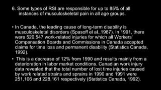 6. Some types of RSI are responsible for up to 85% of all
instances of musculoskeletal pain in all age groups.
• In Canada, the leading cause of long-term disability is
musculoskeletal disorders (Spasoff el aI.,1987). In 1991, there
were 520,547 work-related injuries for which all Workers'
Compensation Boards and Commissions in Canada accepted
claims for time loss and permanent disability (Statistics Canada,
1992).
• This is a decrease of 12% from 1990 and results mainly from a
deterioration in labor market conditions. Canadian work injury
data revealed that the total number of lost time injuries caused
by work related strains and sprains in 1990 and 1991 were
251,106 and 228,161 respectively (Statistics Canada, 1992).
 