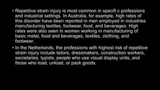• Repetitive strain injury is most common in specifi c professions
and industrial settings. In Australia, for example, high rates of
this disorder have been reported in men employed in industries
manufacturing textiles, footwear, food, and beverages. High
rates were also seen in women working in manufacturing of
basic metal, food and beverages, textiles, clothing, and
footwear.
• In the Netherlands, the professions with highest risk of repetitive
strain injury include tailors, dressmakers, construction workers,
secretaries, typists, people who use visual display units, and
those who load, unload, or pack goods.
 