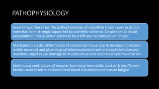 PATHOPHYSIOLOGY
Several hypotheses for the pathophysiology of repetitive strain injury exist, but
none has been strongly supported by scientific evidence. Despite initial distal
presentation, this disorder seems to be a diff use neuromuscular illness.
Mechanical (elastic deformation of connective tissue due to increased pressure
within muscles) and physiological (electrochemical and metabolic imbalances)
reactions might cause damage to muscle tissue and lead to complaints of strain.
Continuous contraction of muscles from long-term static load with insuffi cient
breaks could result in reduced local blood circulation and muscle fatigue.
 