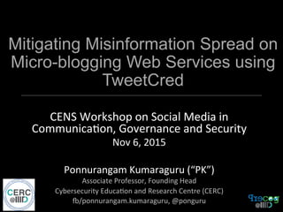 Mitigating Misinformation Spread on
Micro-blogging Web Services using
TweetCred
CENS	
  Workshop	
  on	
  Social	
  Media	
  in	
  
Communica7on,	
  Governance	
  and	
  Security	
  
Nov	
  6,	
  2015	
  
	
  
Ponnurangam	
  Kumaraguru	
  (“PK”)	
  
Associate	
  Professor,	
  Founding	
  Head	
  
Cybersecurity	
  Educa7on	
  and	
  Research	
  Centre	
  (CERC)	
  
O/ponnurangam.kumaraguru,	
  @ponguru	
  
 
