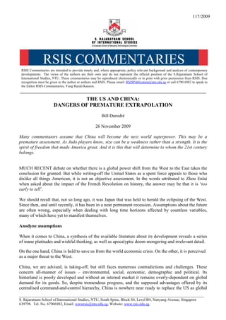 117/2009




                RSIS COMMENTARIES
 RSIS Commentaries are intended to provide timely and, where appropriate, policy relevant background and analysis of contemporary
 developments. The views of the authors are their own and do not represent the official position of the S.Rajaratnam School of
 International Studies, NTU. These commentaries may be reproduced electronically or in print with prior permission from RSIS. Due
 recognition must be given to the author or authors and RSIS. Please email: RSISPublication@ntu.edu.sg or call 6790 6982 to speak to
 the Editor RSIS Commentaries, Yang Razali Kassim.
__________________________________________________________________________________________________

                                THE US AND CHINA:
                       DANGERS OF PREMATURE EXTRAPOLATION
                                                         Bill Durodié

                                                     26 November 2009

Many commentators assume that China will become the next world superpower. This may be a
premature assessment. As Judo players know, size can be a weakness rather than a strength. It is the
spirit of freedom that made America great. And it is this that will determine to whom the 21st century
belongs.


MUCH RECENT debate on whether there is a global power shift from the West to the East takes the
conclusion for granted. But while writing-off the United States as a spent force appeals to those who
dislike all things American, it is not an objective assessment. In the words attributed to Zhou Enlai
when asked about the impact of the French Revolution on history, the answer may be that it is ‘too
early to tell’.

We should recall that, not so long ago, it was Japan that was held to herald the eclipsing of the West.
Since then, and until recently, it has been in a near permanent recession. Assumptions about the future
are often wrong, especially when dealing with long time horizons affected by countless variables,
many of which have yet to manifest themselves.

Anodyne assumptions

When it comes to China, a synthesis of the available literature about its development reveals a series
of inane platitudes and wishful thinking, as well as apocalyptic doom-mongering and irrelevant detail.

On the one hand, China is held to save us from the world economic crisis. On the other, it is perceived
as a major threat to the West.

China, we are advised, is taking-off, but still faces numerous contradictions and challenges. These
concern all-manner of issues – environmental, social, economic, demographic and political. Its
hinterland is poorly developed and without an internal market it remains overly-dependent on global
demand for its goods. So, despite tremendous progress, and the supposed advantages offered by its
centralised command-and-control hierarchy, China is nowhere near ready to replace the US as global
_________________________________________________________________________________
S. Rajaratnam School of International Studies, NTU, South Spine, Block S4, Level B4, Nanyang Avenue, Singapore
639798. Tel. No. 67906982, Email: wwwrsis@ntu.edu.sg, Website: www.rsis.edu.sg.
 