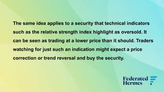 The same idea applies to a security that technical indicators
such as the relative strength index highlight as oversold. It
can be seen as trading at a lower price than it should. Traders
watching for just such an indication might expect a price
correction or trend reversal and buy the security.
 