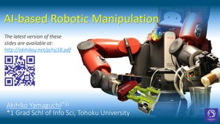 AI-based Robotic Manipulation
Akihiko Yamaguchi(*1)
*1 Grad Schl of Info Sci, Tohoku University
The latest version of these
slides are available at:
http://akihikoy.net/p/rsj18.pdf
 