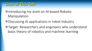 Goal of This Talk
Introducing my work on AI-based Robotic
Manipulation
Discussing AI applications in robot industry
Target: Researchers and engineers who understand
basic theory of robotics and machine learning
2
 