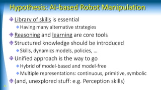 Hypothesis: AI-based Robot Manipulation
Library of skills is essential
Having many alternative strategies
Reasoning and learning are core tools
Structured knowledge should be introduced
Skills, dynamics models, policies, …
Unified approach is the way to go
Hybrid of model-based and model-free
Multiple representations: continuous, primitive, symbolic
(and, unexplored stuff: e.g. Perception skills)
21
 