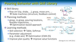 Pouring Behavior with Skill Library
Skill library
flow ctrl (tip, shake, …), grasp, move arm, …
 State machines (structure, feedback control)
Planning methods
grasp, re-grasp, pouring locations,
feasible trajectories, …
 Optimization-based approach
Learning methods
Skill selection  Table, Softmax
Parameter adjustment
(e.g. shake axis)  Optimization (CMA-ES)
Improve plan quality  Improve value functions25 [Yamaguchi et al. IJHR 2015]
 