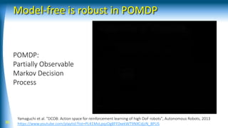 Model-free is robust in POMDP
36
Yamaguchi et al. "DCOB: Action space for reinforcement learning of high DoF robots", Autonomous Robots, 2013
https://www.youtube.com/playlist?list=PL41MvLpqzOg8FF0xekWT9NXCdjzN_8PUS
POMDP:
Partially Observable
Markov Decision
Process
 