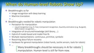 When do Human-level Robots Show Up?
Breakthroughs so far
Image recognition with deep learning
Machine translation
…
Breakthroughs needed for robotic manipulation
Perception for manipulation
✓ Liquid recognition (e.g. D. Fox), Component recognition, Quantity estimation (e.g. Burgard),
Deformation recognition, …
Integration of structured knowledge (skill library, …)
Hybrid of model-based and model-free RL
Multiple representations: continuous, primitive, symbolic
Reasoning about failure recovery
Hardware for general manipulation (robot hands, tactile sensors, tools for robots)
…
49
Many breakthroughs should be necessary in AI for robotic
manipulation. Human-level is still far from now.
 