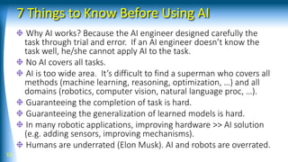 7 Things to Know Before Using AI
Why AI works? Because the AI engineer designed carefully the
task through trial and error. If an AI engineer doesn’t know the
task well, he/she cannot apply AI to the task.
No AI covers all tasks.
AI is too wide area. It’s difficult to find a superman who covers all
methods (machine learning, reasoning, optimization, …) and all
domains (robotics, computer vision, natural language proc, …).
Guaranteeing the completion of task is hard.
Guaranteeing the generalization of learned models is hard.
In many robotic applications, improving hardware >> AI solution
(e.g. adding sensors, improving mechanisms).
Humans are underrated (Elon Musk). AI and robots are overrated.
52
 