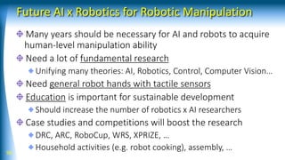 Future AI x Robotics for Robotic Manipulation
Many years should be necessary for AI and robots to acquire
human-level manipulation ability
Need a lot of fundamental research
Unifying many theories: AI, Robotics, Control, Computer Vision…
Need general robot hands with tactile sensors
Education is important for sustainable development
Should increase the number of robotics x AI researchers
Case studies and competitions will boost the research
DRC, ARC, RoboCup, WRS, XPRIZE, …
Household activities (e.g. robot cooking), assembly, …56
 