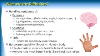 What are the Difficulties?
Handling variations of:
Dynamics
✓ Non-rigid objects (Deformable, fragile, irregular shape, …)
✓ E.g. Vegetables, meats, liquids, cloths, …
✓ No good dynamical models
Situations
✓ Initial state, object properties, context, ...
✓ Each vegetable has different shape
Tasks
✓ Humans are doing many tasks everyday
Hardware capability: Robot << Human body
Feasible tasks of robots << Feasible tasks of humans
Humans have much better hands (& sensors) than robots
6
 
