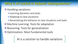 Why is AI Useful in Robotic Manipulation?
Handling variations:
Learning dynamics and tasks
Adapting to new situations
Generalizing the behavior to new situations and tasks
Machine Learning: Tools for adaptation
Reasoning: Tools for generalization
Optimization: Most fundamental tools
8
AI is a solution to handle variations
 