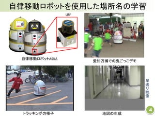 4
トラッキングの様子
早
送
り
映
像
自律移動ロボットを使用した場所名の学習
地図の生成
愛知万博での鬼ごっこデモ
自律移動ロボットASKA
LRF
 