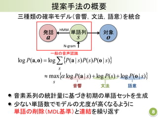 提案手法の概要
8
三種類の確率モデル（音響，文法，語意）を統合
発話
a
対象
o
文法音響 語意
単語列
s
HMM
N-gram
 
 )|(log)(log)|(logmax
)|()()|(log),(log
sPsPsP
sPsPsPP
s
s
oa
oaoa

 

一般の音声認識
音素系列の統計量に基づき初期の単語セットを生成
少ない単語数でモデルの尤度が高くなるように
単語の削除（MDL基準）と連結を繰り返す
 
