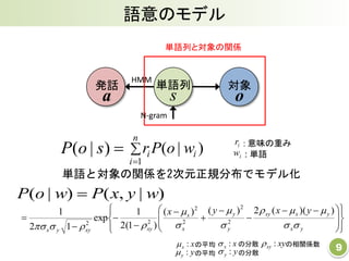 語意のモデル
9
発話
a
対象
o
単語列
s
単語列と対象の関係
HMM
N-gram
単語と対象の関係を2次元正規分布でモデル化


n
i
ii woPr
1
)|( ir : 意味の重み
)|,()|( wyxPwoP 















 








yx
yxxy
y
y
x
x
xyxyyx
yxyx







))((2)()(
)1(2
1
exp
12
1
2
2
2
2
22
: 単語iw)|( soP
xx : の分散 xyxy : の相関係数
yy : の分散
の平均xx :
の平均yy :
 