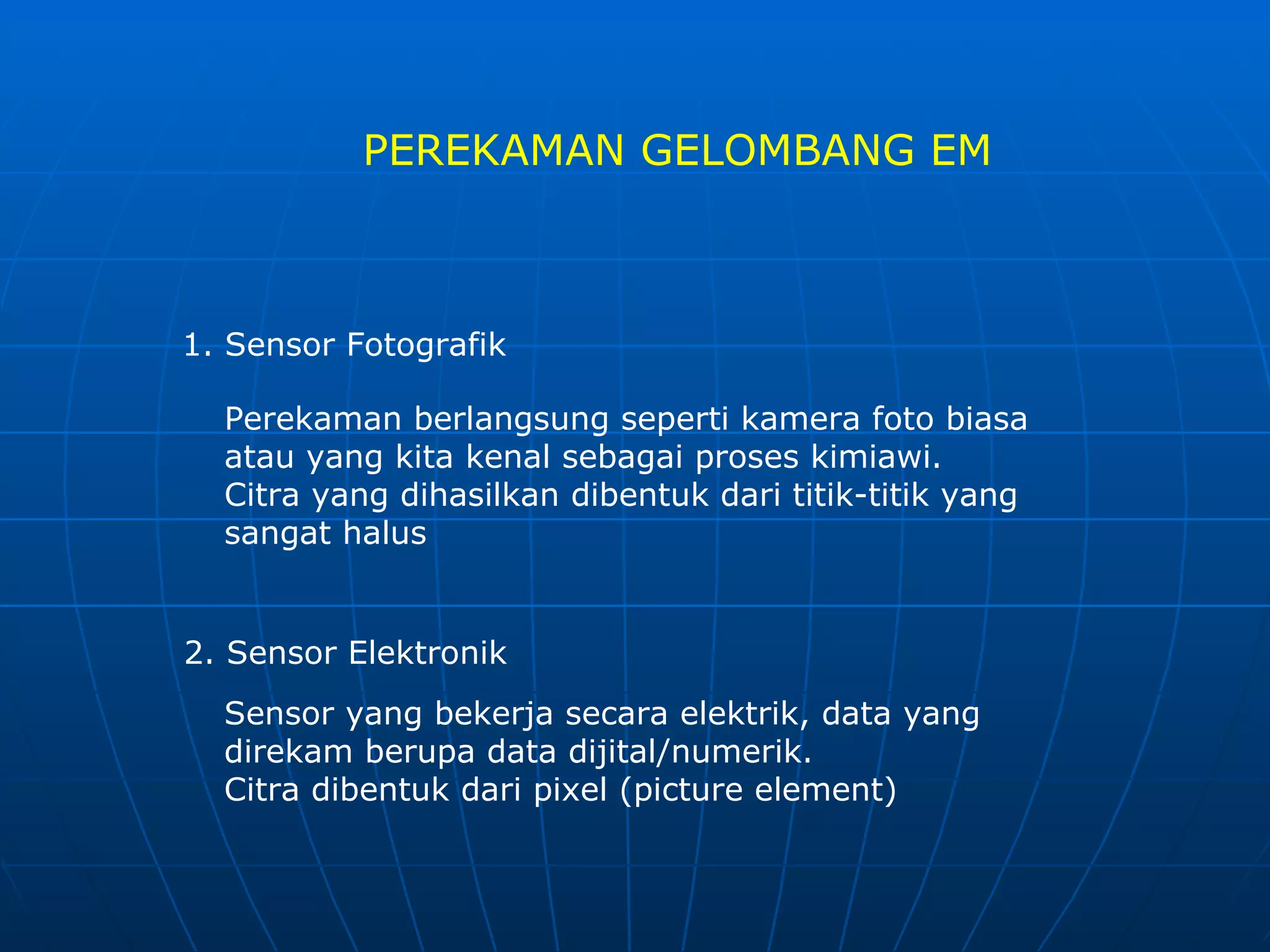 PEREKAMAN GELOMBANG EM 1. Sensor Fotografik  Perekaman berlangsung seperti kamera foto biasa atau yang kita kenal sebagai proses kimiawi. Citra yang dihasilkan dibentuk dari titik-titik yang sangat halus 2. Sensor Elektronik  Sensor yang bekerja secara elektrik, data yang direkam berupa data dijital/numerik. Citra dibentuk dari pixel (picture element) 