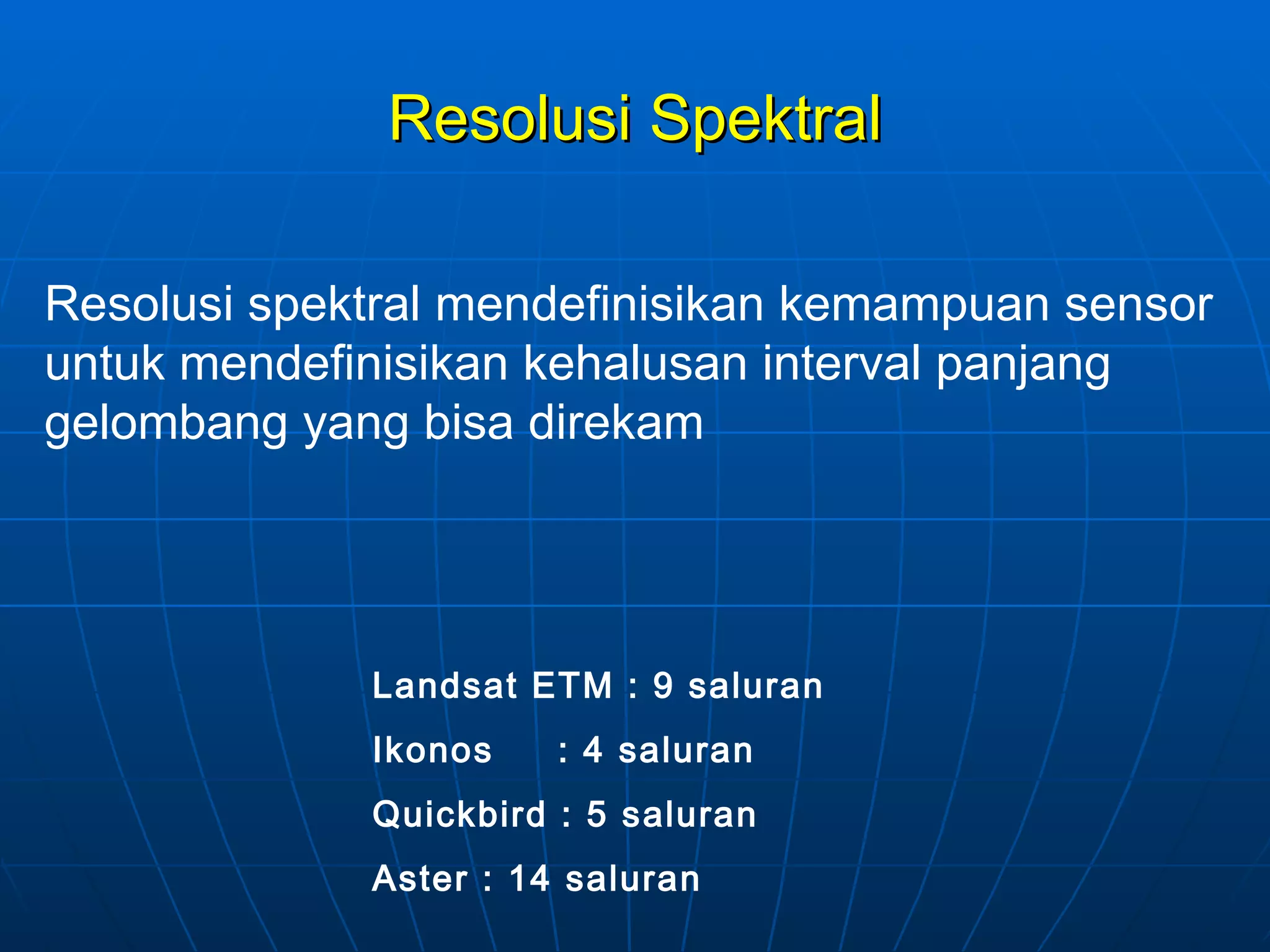 Resolusi Spektral Resolusi spektral mendefinisikan kemampuan sensor untuk mendefinisikan kehalusan interval panjang gelombang yang bisa direkam Landsat ETM : 9 saluran Ikonos  : 4 saluran Quickbird : 5 saluran Aster : 14 saluran 