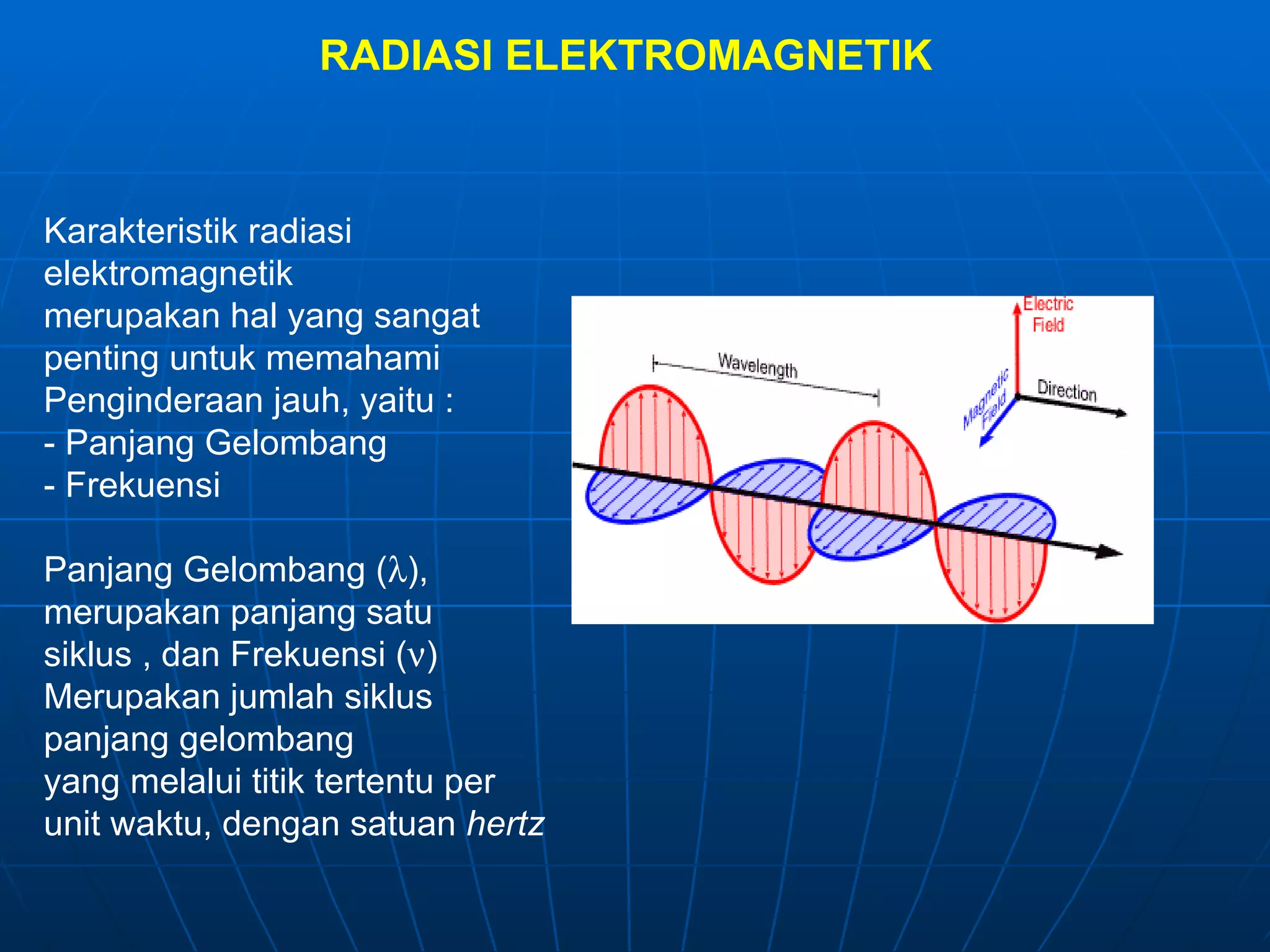 RADIASI ELEKTROMAGNETIK Karakteristik radiasi elektromagnetik merupakan hal yang sangat penting untuk memahami Penginderaan jauh, yaitu : - Panjang Gelombang - Frekuensi Panjang Gelombang (  ), merupakan panjang satu siklus , dan Frekuensi (  )  Merupakan jumlah siklus  panjang gelombang yang melalui titik tertentu per unit waktu, dengan satuan  hertz 