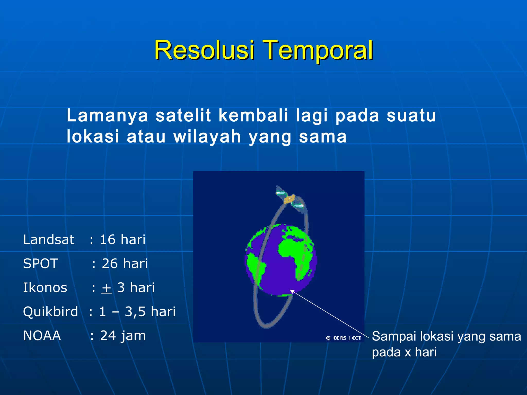 Resolusi Temporal Lamanya satelit kembali lagi pada suatu lokasi atau wilayah yang sama Landsat  : 16 hari SPOT  : 26 hari Ikonos  :  +  3 hari Quikbird  : 1 – 3,5 hari NOAA  : 24 jam Sampai lokasi yang sama pada x hari 