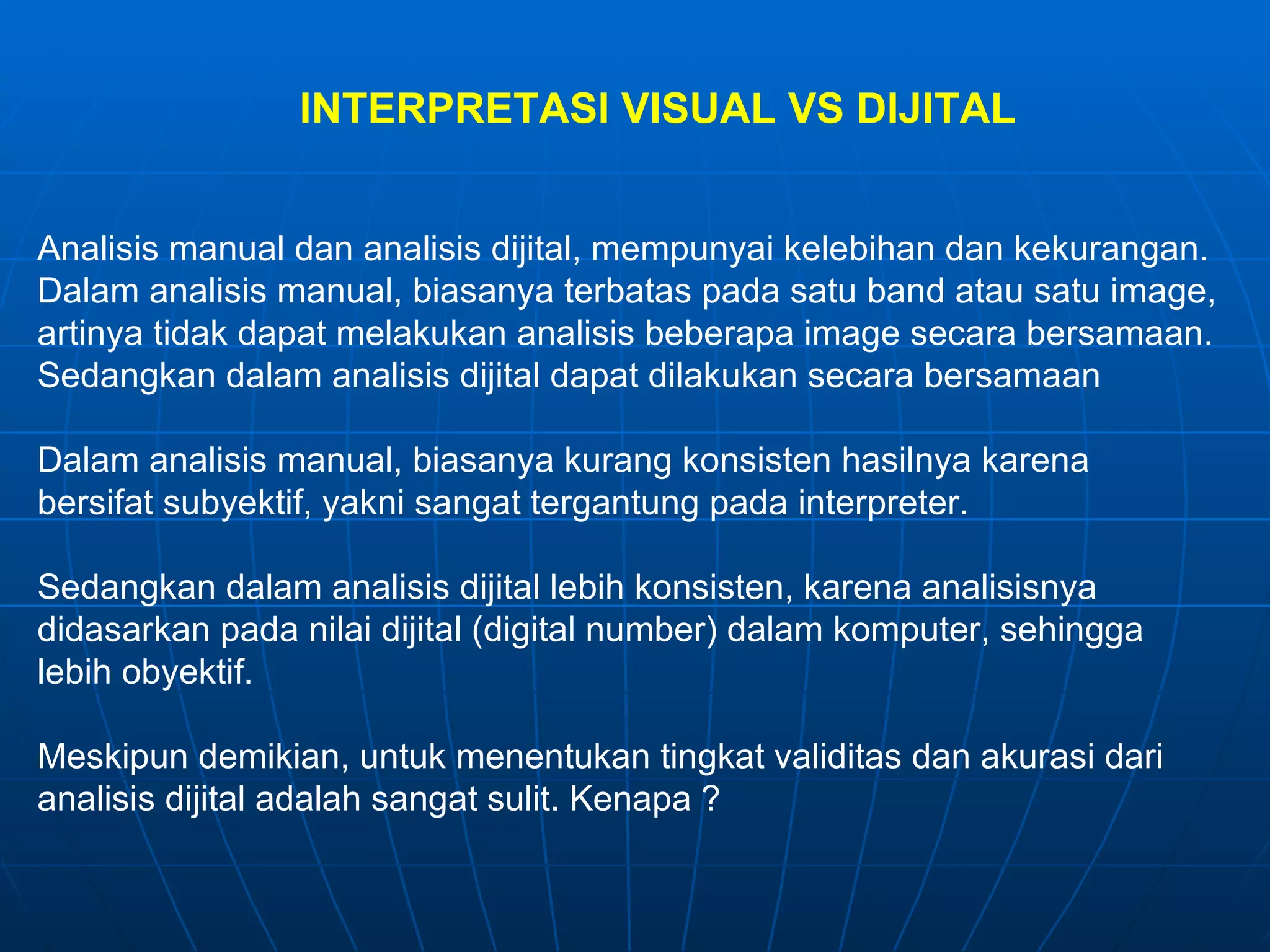 INTERPRETASI  VISUAL  VS  DIJITAL Analisis manual dan analisis dijital, mempunyai kelebihan dan kekurangan. Dalam analisis manual, biasanya terbatas pada satu band atau satu image, artinya tidak dapat melakukan analisis beberapa image secara bersamaan. Sedangkan dalam ana l isis dijital dapat dilakukan secara bersamaan Dalam analisis manual, biasanya kurang konsisten hasilnya karena  bersifat subyektif, yakni sangat tergantung pada interpreter. Sedangkan dalam analisis dijital lebih konsisten, karena ana l isisnya  d idasarkan   pada nilai dijital (d igital  number) dalam komputer, sehingga  lebih obyektif. Meskipun demikian, untuk menentukan tingkat validitas dan akurasi dari  analisis dijital adalah sangat sulit. Kenapa ?  