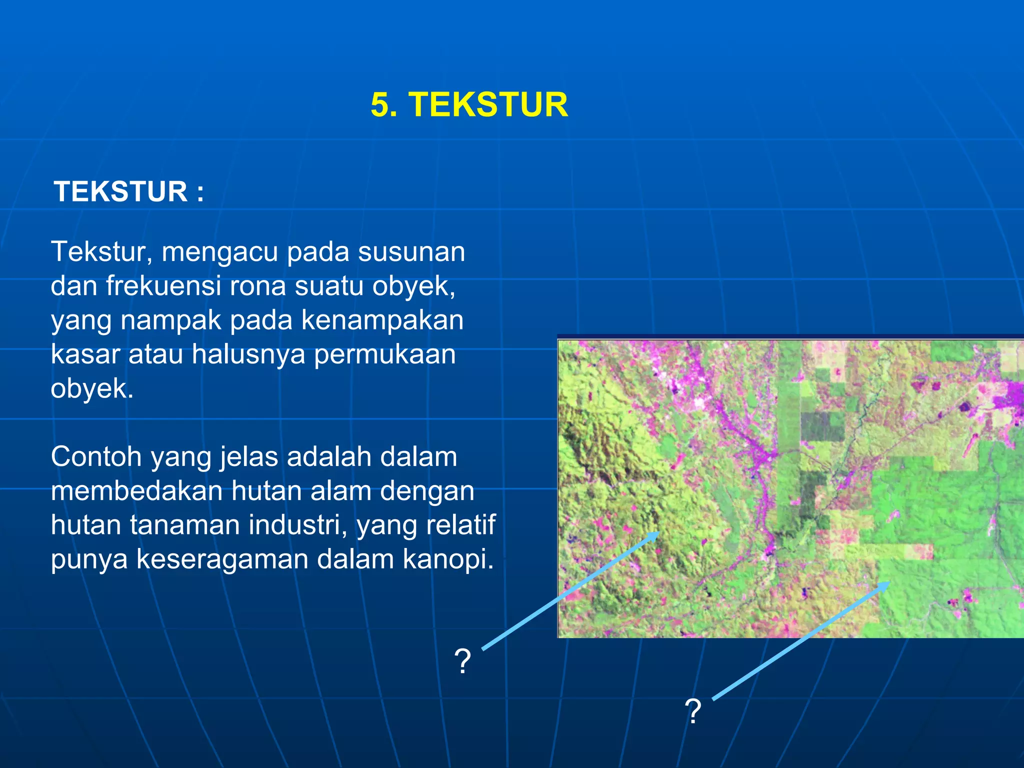 5. TEKSTUR TEKSTUR : Tekstur, mengacu pada susunan dan frekuensi rona suatu obyek, yang nampak pada kenampakan  kasar atau halusnya permukaan obyek. Contoh yang jelas adalah dalam membedakan hutan alam dengan hutan tanaman industri, yang relatif punya keseragaman dalam kanopi. ? ? 