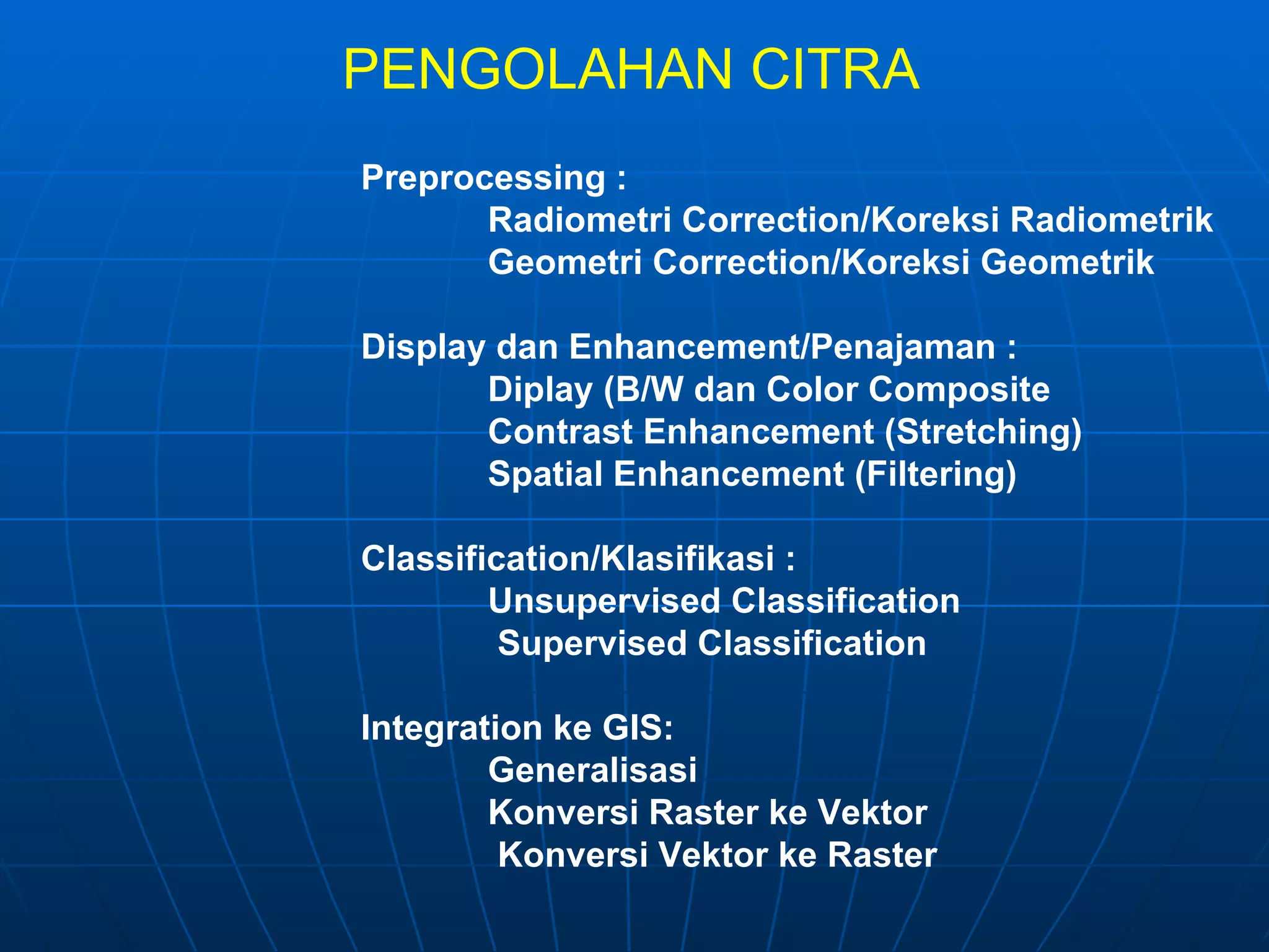 PENGOLAHAN CITRA Preprocessing : Radiometri Correction/Koreksi Radiometrik  Geometri Correction/Koreksi Geometrik  Display dan Enhancement/Penajaman : Diplay (B/W dan Color Composite Contrast Enhancement (Stretching) Spatial Enhancement (Filtering) Classification/Klasifikasi : Unsupervised Classification   Supervised Classification Integration ke GIS: Generalisasi Konversi Raster ke Vektor    Konversi Vektor ke Raster  